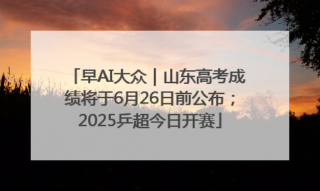 早AI大众｜山东高考成绩将于6月26日前公布；2025乒超今日开赛