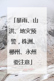 暴雨、山洪、地灾预警，株洲、郴州、永州要注意