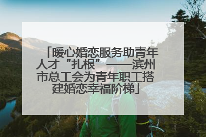 暖心婚恋服务助青年人才“扎根”——滨州市总工会为青年职工搭建婚恋幸福阶梯