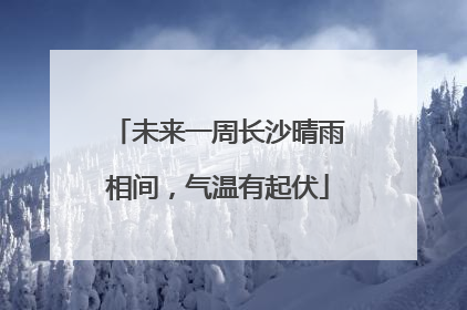 未来一周长沙晴雨相间，气温有起伏