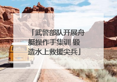 武警部队开展舟艇操作手集训 锻造水上救援尖兵