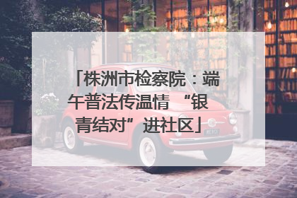 株洲市检察院：端午普法传温情 “银青结对”进社区