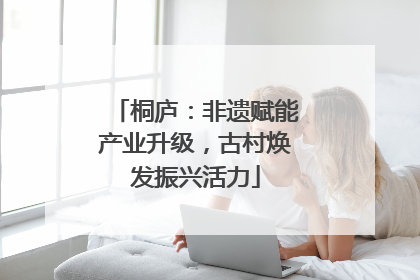 桐庐：非遗赋能产业升级，古村焕发振兴活力