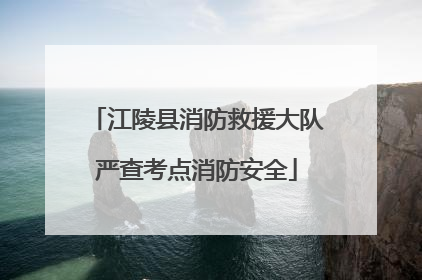 江陵县消防救援大队严查考点消防安全
