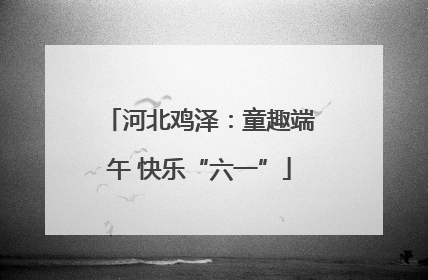 河北鸡泽：童趣端午 快乐“六一”