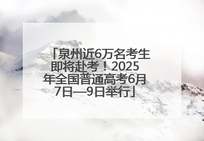 泉州近6万名考生即将赴考！2025年全国普通高考6月7日—9日举行