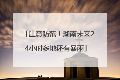 注意防范！湖南未来24小时多地还有暴雨
