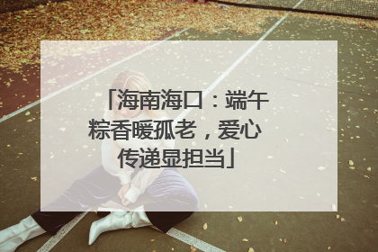 海南海口：端午粽香暖孤老，爱心传递显担当