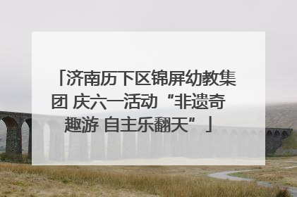 济南历下区锦屏幼教集团 庆六一活动“非遗奇趣游 自主乐翻天”