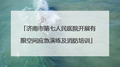 济南市第七人民医院开展有限空间应急演练及消防培训