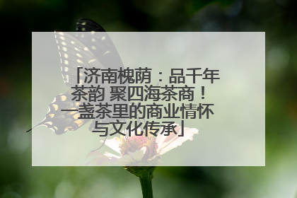 济南槐荫：品千年茶韵 聚四海茶商！一盏茶里的商业情怀与文化传承