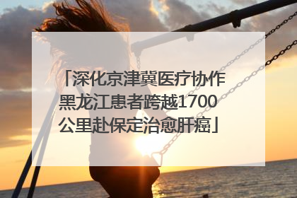 深化京津冀医疗协作 黑龙江患者跨越1700公里赴保定治愈肝癌