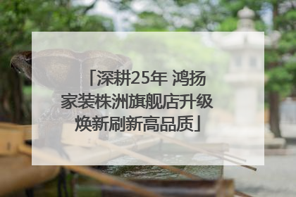 深耕25年 鸿扬家装株洲旗舰店升级焕新刷新高品质
