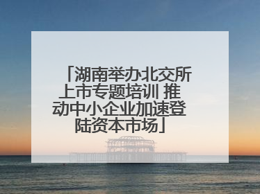 湖南举办北交所上市专题培训 推动中小企业加速登陆资本市场