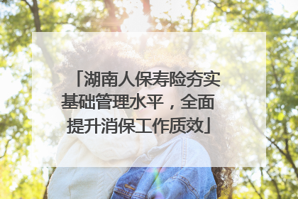 湖南人保寿险夯实基础管理水平，全面提升消保工作质效