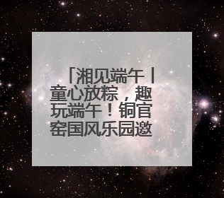 湘见端午丨童心放粽，趣玩端午！铜官窑国风乐园邀你共赴亲子文化盛宴