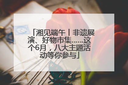 湘见端午丨非遗展演、好物市集……这个6月，八大主题活动等你参与