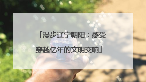 漫步辽宁朝阳：感受穿越亿年的文明交响