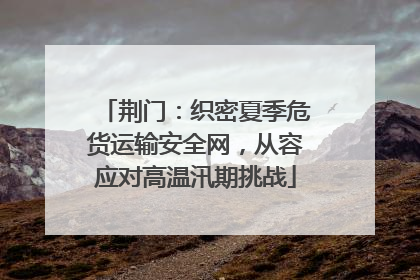 荆门：织密夏季危货运输安全网，从容应对高温汛期挑战