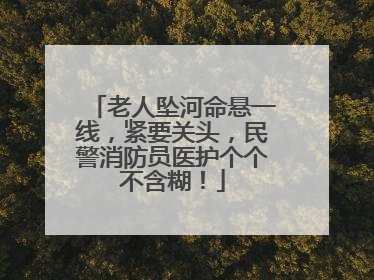 老人坠河命悬一线，紧要关头，民警消防员医护个个不含糊！