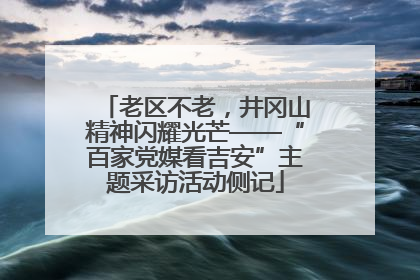 老区不老，井冈山精神闪耀光芒——“百家党媒看吉安”主题采访活动侧记