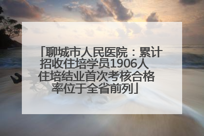 聊城市人民医院：累计招收住培学员1906人 住培结业首次考核合格率位于全省前列
