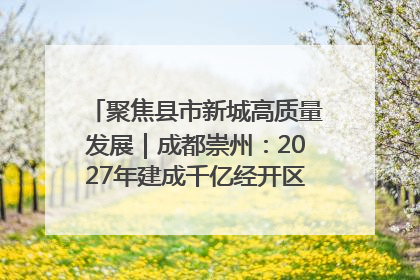 聚焦县市新城高质量发展｜成都崇州：2027年建成千亿经开区、2029年GDP突破750亿元