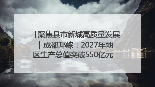 聚焦县市新城高质量发展｜成都邛崃：2027年地区生产总值突破550亿元、建成五百亿级园区