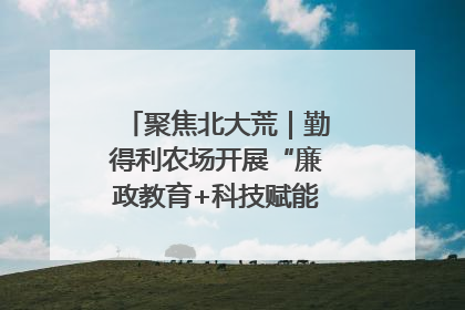 聚焦北大荒｜勤得利农场开展“廉政教育+科技赋能”主题党日活动