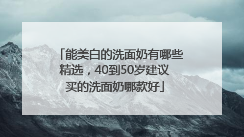 能美白的洗面奶有哪些精选，40到50岁建议买的洗面奶哪款好