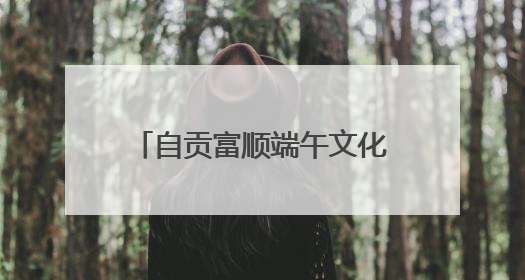 自贡富顺端午文化旅游暨消费促进系列活动即将启幕