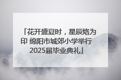 花开盛夏时，星辰烙为印 绵阳市城郊小学举行2025届毕业典礼