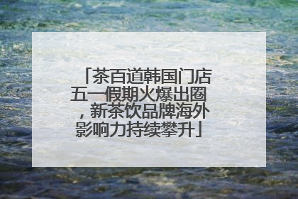 茶百道韩国门店五一假期火爆出圈，新茶饮品牌海外影响力持续攀升