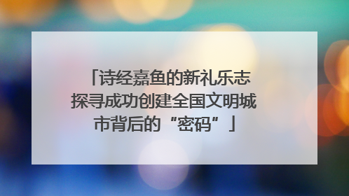 诗经嘉鱼的新礼乐志 探寻成功创建全国文明城市背后的“密码”