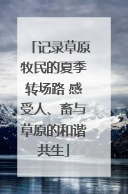 记录草原牧民的夏季转场路 感受人、畜与草原的和谐共生