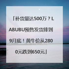 补货量达500万？LABUBU预售发货排到9月底！黄牛价从2800元跌到650元