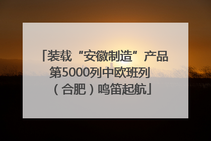 装载“安徽制造”产品 第5000列中欧班列（合肥）鸣笛起航