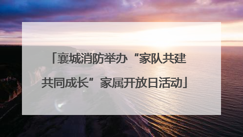 襄城消防举办“家队共建 共同成长”家属开放日活动