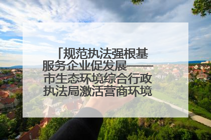 规范执法强根基 服务企业促发展——市生态环境综合行政执法局激活营商环境“绿色动能”