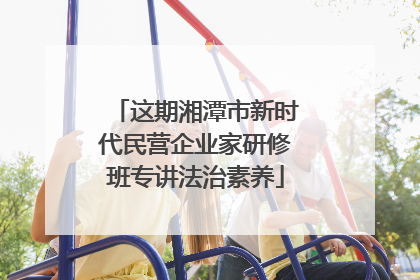 这期湘潭市新时代民营企业家研修班专讲法治素养