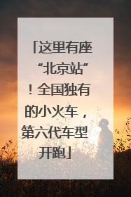 这里有座“北京站”！全国独有的小火车，第六代车型开跑