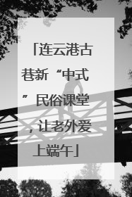 连云港古巷新“中式”民俗课堂，让老外爱上端午
