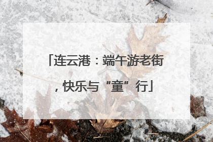 连云港：端午游老街，快乐与“童”行