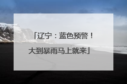 辽宁：蓝色预警！大到暴雨马上就来