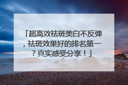 超高效祛斑美白不反弹，祛斑效果好的排名第一？真实感受分享！