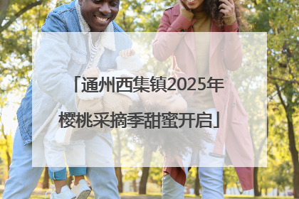 通州西集镇2025年樱桃采摘季甜蜜开启