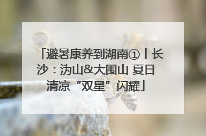 避暑康养到湖南①丨长沙：沩山&大围山 夏日清凉“双星”闪耀