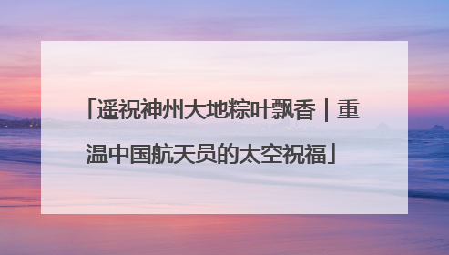 遥祝神州大地粽叶飘香｜重温中国航天员的太空祝福