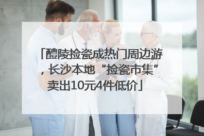 醴陵捡瓷成热门周边游，长沙本地“捡瓷市集”卖出10元4件低价
