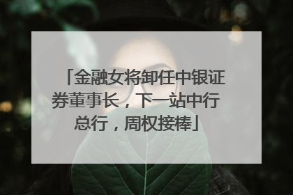 金融女将卸任中银证券董事长，下一站中行总行，周权接棒